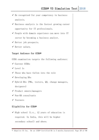 CCBA® V3 Simulation Test 2018
© Adaptive US Inc. Be an IIBA® Certified BA in 3 months.Guaranteed. Page 20 of 90
 Be recognized for your competency in business
analysis.
 Business analysis is the fastest growing career
opportunity for IT professionals.
 People with domain experience can move into IT
sector by becoming a business analyst.
 Better job prospects.
 Better salary.
Target Audience for CCBA®
CCBA examination targets the following audience:
 Current CCBAs
 Level 1s
 Those who have fallen into the role
 Developing BAs
 Hybrid BAs (PMs, testers, QA, change managers,
designers)
 Product owners/managers
 Non-BA consultants
 Trainers
Eligibility for CCBA®
 High school (i.e., 12 years of education is
required. In India, this will be higher
secondary school) and above.
 