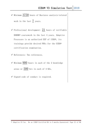 CCBA® V3 Simulation Test 2018
© Adaptive US Inc. Be an IIBA® Certified BA in 3 months.Guaranteed. Page 21 of 90
 Minimum 3750 hours of Business analysis-related
work in the last 7 years.
 Professional development: 21 hours of verifiable
BABOK® coursework in the last 4 years. Adaptive
Processes is an authorized EEP of IIBA®, its
trainings provide desired PDUs for the CCBA®
certification examination.
 References: Two references.
 Minimum 900 hours in each of the 2 knowledge
areas or 500 hrs in each of 4 KAs.
 Signed code of conduct is required.
 