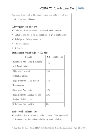 CCBA® V3 Simulation Test 2018
© Adaptive US Inc. Be an IIBA® Certified BA in 3 months.Guaranteed. Page 23 of 90
You can download a BA experience calculator at no
cost from our eStore.
CCBA® Question pattern
 This will be a scenario based examination.
 Situations will be described in 2-4 sentences
 Multiple choice answers
 130 questions
 3 hours
Examination weightage – KA wise
Domain % Distribution
Business Analysis Planning
and Monitoring
12%
Elicitation and
Collaboration
20%
Requirements Life Cycle
Management
18%
Strategy Analysis 12%
Requirements Analysis and
Design Definition
32%
Solution Evaluation 6%
Additional Information
 Application expires within 1 year from approval
 3 exams can be taken within a year without
 