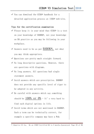 CCBA® V3 Simulation Test 2018
© Adaptive US Inc. Be an IIBA® Certified BA in 3 months.Guaranteed. Page 25 of 90
 You can download the CCBA® handbook for a
detailed application process at IIBA® web-site.
Tips for the certification examination
 Please keep it in your mind that CCBA® is a test
on your knowledge of BABOK®, not your knowledge
on BA practice as you may be following in your
workplace.
 Answers need to be as per BABOK®, not what
you may think appropriate.
 Questions are pretty much straight forward.
 No long descriptive questions. However, there
are questions with diagrams.
 No long answers. All questions had single
statement answers.
 Avoid answers which are prescriptive. BABOK®
does not provide any specific level of rigor to
be adopted in any activity.
 Be careful with answers which say something
should be 100% or 0% - It’s very hard to
find such digital options in life.
 Avoid terms which are not mentioned in BABOK®.
Such a term can be technically correct, for
example a specific company may have a Wok
 