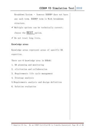 CCBA® V3 Simulation Test 2018
© Adaptive US Inc. Be an IIBA® Certified BA in 3 months.Guaranteed. Page 26 of 90
Breakdown System – however BABOK® does not have
any such term. BABOK® term is Work breakdown
structure.
 Multiple options can be technically correct;
choose the BEST option.
 Do not trust long lists.
Knowledge areas
Knowledge areas represent areas of specific BA
expertise.
There are 6 knowledge area in BABoK:
1. BA planning and monitoring
2. elicitation and collaboration
3. Requirements life cycle management
4. Strategy analysis
5.Requirements analysis and design definition
6. Solution evaluation
 