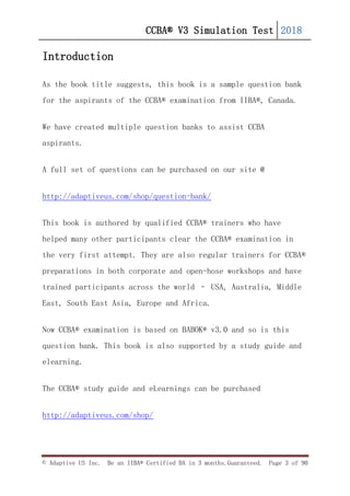 CCBA® V3 Simulation Test 2018
© Adaptive US Inc. Be an IIBA® Certified BA in 3 months.Guaranteed. Page 3 of 90
Introduction
As the book title suggests, this book is a sample question bank
for the aspirants of the CCBA® examination from IIBA®, Canada.
We have created multiple question banks to assist CCBA
aspirants.
A full set of questions can be purchased on our site @
http://adaptiveus.com/shop/question-bank/
This book is authored by qualified CCBA® trainers who have
helped many other participants clear the CCBA® examination in
the very first attempt. They are also regular trainers for CCBA®
preparations in both corporate and open-hose workshops and have
trained participants across the world – USA, Australia, Middle
East, South East Asia, Europe and Africa.
Now CCBA® examination is based on BABOK® v3.0 and so is this
question bank. This book is also supported by a study guide and
elearning.
The CCBA® study guide and eLearnings can be purchased
http://adaptiveus.com/shop/
 