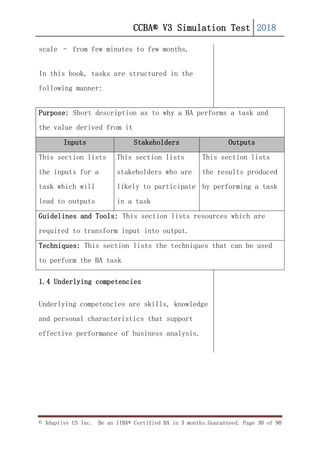 CCBA® V3 Simulation Test 2018
© Adaptive US Inc. Be an IIBA® Certified BA in 3 months.Guaranteed. Page 30 of 90
scale – from few minutes to few months.
In this book, tasks are structured in the
following manner:
Purpose: Short description as to why a BA performs a task and
the value derived from it
Inputs Stakeholders Outputs
This section lists
the inputs for a
task which will
lead to outputs
This section lists
stakeholders who are
likely to participate
in a task
This section lists
the results produced
by performing a task
Guidelines and Tools: This section lists resources which are
required to transform input into output.
Techniques: This section lists the techniques that can be used
to perform the BA task
1.4 Underlying competencies
Underlying competencies are skills, knowledge
and personal characteristics that support
effective performance of business analysis.
 