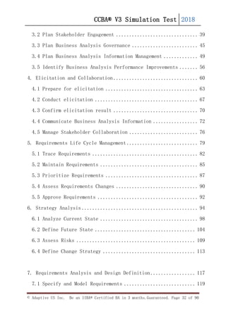 CCBA® V3 Simulation Test 2018
© Adaptive US Inc. Be an IIBA® Certified BA in 3 months.Guaranteed. Page 32 of 90
3.2 Plan Stakeholder Engagement ............................... 39
3.3 Plan Business Analysis Governance ......................... 45
3.4 Plan Business Analysis Information Management ............. 49
3.5 Identify Business Analysis Performance Improvements ....... 56
4. Elicitation and Collaboration ................................ 60
4.1 Prepare for elicitation ................................... 63
4.2 Conduct elicitation ....................................... 67
4.3 Confirm elicitation result ................................ 70
4.4 Communicate Business Analysis Information ................. 72
4.5 Manage Stakeholder Collaboration .......................... 76
5. Requirements Life Cycle Management ........................... 79
5.1 Trace Requirements ........................................ 82
5.2 Maintain Requirements ..................................... 85
5.3 Prioritize Requirements ................................... 87
5.4 Assess Requirements Changes ............................... 90
5.5 Approve Requirements ...................................... 92
6. Strategy Analysis ............................................ 94
6.1 Analyze Current State ..................................... 98
6.2 Define Future State ...................................... 104
6.3 Assess Risks ............................................. 109
6.4 Define Change Strategy ................................... 113
7. Requirements Analysis and Design Definition ................. 117
7.1 Specify and Model Requirements ........................... 119
 
