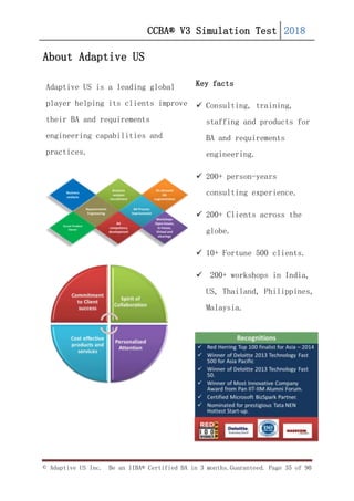 CCBA® V3 Simulation Test 2018
© Adaptive US Inc. Be an IIBA® Certified BA in 3 months.Guaranteed. Page 35 of 90
About Adaptive US
Adaptive US is a leading global
player helping its clients improve
their BA and requirements
engineering capabilities and
practices.
Key facts
 Consulting, training,
staffing and products for
BA and requirements
engineering.
 200+ person-years
consulting experience.
 200+ Clients across the
globe.
 10+ Fortune 500 clients.
 200+ workshops in India,
US, Thailand, Philippines,
Malaysia.
 