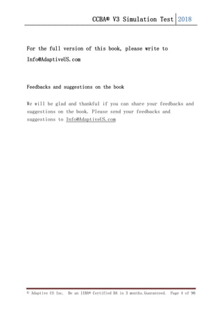 CCBA® V3 Simulation Test 2018
© Adaptive US Inc. Be an IIBA® Certified BA in 3 months.Guaranteed. Page 4 of 90
For the full version of this book, please write to
Info@AdaptiveUS.com
Feedbacks and suggestions on the book
We will be glad and thankful if you can share your feedbacks and
suggestions on the book. Please send your feedbacks and
suggestions to Info@AdaptiveUS.com
 