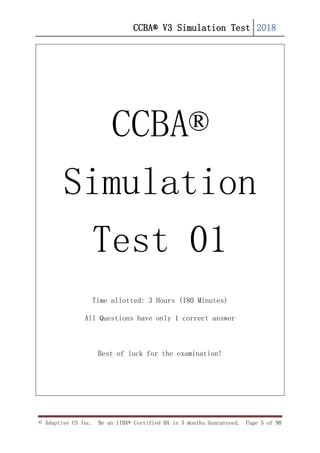 CCBA® V3 Simulation Test 2018
© Adaptive US Inc. Be an IIBA® Certified BA in 3 months.Guaranteed. Page 5 of 90
CCBA®
Simulation
Test 01
Time allotted: 3 Hours (180 Minutes)
All Questions have only 1 correct answer
Best of luck for the examination!
 