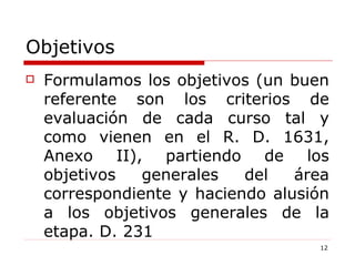 Objetivos Formulamos los objetivos (un buen referente son los criterios de evaluación de cada curso tal y como vienen en el R. D. 1631, Anexo II), partiendo de los objetivos generales del área correspondiente y haciendo alusión a los objetivos generales de la etapa. D. 231 
