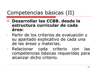 Competencias básicas (II) Desarrollar las CCBB. desde la estructura curricular de cada área: Partir de los criterios de evaluación y su apartado explicativo de cada una de las áreas y materias. Relacionar cada criterio con las competencias básicas requeridas para alcanzar dicho criterio. 