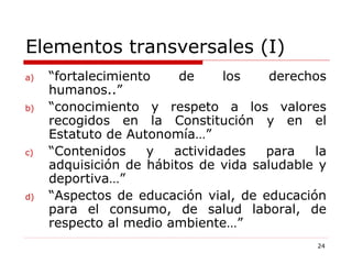 Elementos transversales (I) “ fortalecimiento de los derechos humanos..” “ conocimiento y respeto a los valores recogidos en la Constitución y en el Estatuto de Autonomía…” “ Contenidos y actividades para la adquisición de hábitos de vida saludable y deportiva…” “ Aspectos de educación vial, de educación para el consumo, de salud laboral, de respecto al medio ambiente…” 