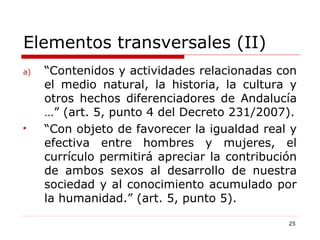 Elementos transversales (II) “ Contenidos y actividades relacionadas con el medio natural, la historia, la cultura y otros hechos diferenciadores de Andalucía …” (art. 5, punto 4 del Decreto 231/2007). “ Con objeto de favorecer la igualdad real y efectiva entre hombres y mujeres, el currículo permitirá apreciar la contribución de ambos sexos al desarrollo de nuestra sociedad y al conocimiento acumulado por la humanidad.” (art. 5, punto 5). 
