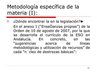 Metodología específica de la materia (I): ¿Dónde encontrar la en la legislación? ► En el anexo I (“Enseñanzas propias”) de la Orden de 10 de agosto de 2007, por la que se desarrolla el currículo de la ESO en Andalucía. En concreto, en las “sugerencias acerca de líneas metodológicas y utilización de recursos” de cada “núcleo de destrezas básicas”: 