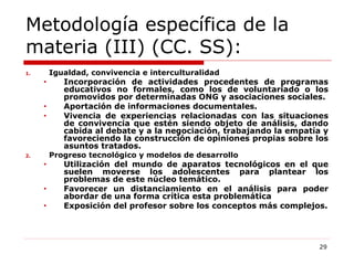 Metodología específica de la materia (III) (CC. SS):  Igualdad, convivencia e interculturalidad Incorporación de actividades procedentes de programas educativos no formales, como los de voluntariado o los promovidos por determinadas ONG y asociaciones sociales. Aportación de informaciones documentales. Vivencia de experiencias relacionadas con las situaciones de convivencia que estén siendo objeto de análisis, dando cabida al debate y a la negociación, trabajando la empatía y favoreciendo la construcción de opiniones propias sobre los asuntos tratados. Progreso tecnológico y modelos de desarrollo Utilización del mundo de aparatos tecnológicos en el que suelen moverse los adolescentes para plantear los problemas de este núcleo temático. Favorecer un distanciamiento en el análisis para poder abordar de una forma crítica esta problemática Exposición del profesor sobre los conceptos más complejos. 