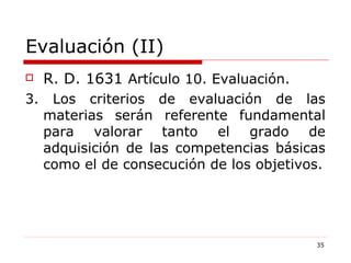 Evaluación (II) R. D. 1631  Artículo 10. Evaluación. 3. Los criterios de evaluación de las materias serán referente fundamental para valorar tanto el grado de adquisición de las competencias básicas como el de consecución de los objetivos. 