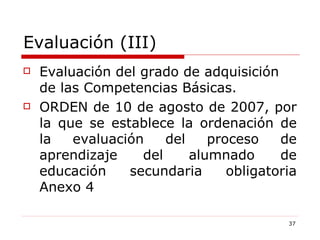 Evaluación (III) Evaluación del grado de adquisición de las Competencias Básicas. ORDEN de 10 de agosto de 2007, por la que se establece la ordenación de la evaluación del proceso de aprendizaje del alumnado de educación secundaria obligatoria Anexo 4 