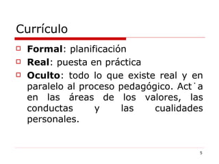 Currículo Formal : planificación Real : puesta en práctica Oculto : todo lo que existe real y en paralelo al proceso pedagógico. Actúa en las áreas de los valores, las conductas y las cualidades personales.  