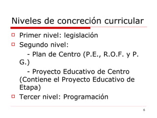 Niveles de concreción curricular Primer nivel: legislación Segundo nivel:  - Plan de Centro (P.E., R.O.F. y P. G.) - Proyecto Educativo de Centro (Contiene el Proyecto Educativo de Etapa) Tercer nivel: Programación 