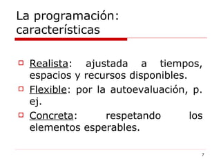 La programación: características Realista : ajustada a tiempos, espacios y recursos disponibles. Flexible : por la autoevaluación, p. ej. Concreta : respetando los elementos esperables. 