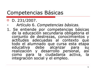 Competencias Básicas D. 231/2007. -  Artículo 6.  Competencias básicas. 1. Se entiende por competencias básicas de la educación secundaria obligatoria el conjunto de destrezas, conocimientos y actitudes adecuadas al contexto que todo el alumnado que cursa esta etapa educativa debe alcanzar para su realización y desarrollo personal, así como para la ciudadanía activa, la integración social y el empleo. 