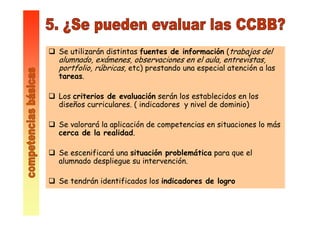 Se utilizarán distintas fuentes de información (trabajos del
alumnado, exámenes, observaciones en el aula, entrevistas,
portfolio, rúbricas, etc) prestando una especial atención a las
tareas.
Los criterios de evaluación serán los establecidos en los
diseños curriculares. ( indicadores y nivel de dominio)
Se valorará la aplicación de competencias en situaciones lo más
cerca de la realidad.
Se escenificará una situación problemática para que el
alumnado despliegue su intervención.
Se tendrán identificados los indicadores de logro
 