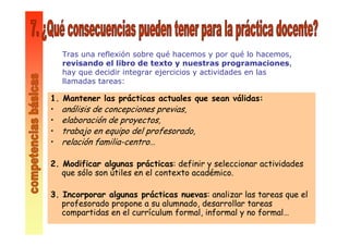 1. Mantener las prácticas actuales que sean válidas:
• análisis de concepciones previas,
• elaboración de proyectos,
• trabajo en equipo del profesorado,
• relación familia-centro…
2. Modificar algunas prácticas: definir y seleccionar actividades
que sólo son útiles en el contexto académico.
3. Incorporar algunas prácticas nuevas: analizar las tareas que el
profesorado propone a su alumnado, desarrollar tareas
compartidas en el currículum formal, informal y no formal…
Tras una reflexión sobre qué hacemos y por qué lo hacemos,
revisando el libro de texto y nuestras programaciones,
hay que decidir integrar ejercicios y actividades en las
llamadas tareas:
 