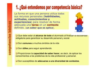 La forma en que una persona utiliza todos
sus recursos personales (habilidades,
actitudes, conocimientos y
experiencias) para resolver de forma
adecuada una tarea en un contexto
definido. (un saber que se aplica).
Que debe estar al alcance de todo el alumnado al finalizar la escolaridad
obligatoria para garantizar su desarrollo personal y social.
Son comunes a muchos ámbitos de la vida
Son útiles para seguir aprendiendo.
Proporcionan la capacidad de saber hacer, es decir, de aplicar los
conocimientos a los problemas de la vida profesional y personal.
Son susceptibles de adecuarse a una diversidad de contextos.
 