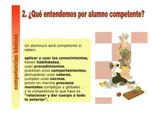Un alumno/a será competente si
saben:
aplicar y usar los conocimientos,
tienen habilidades,
usan procedimientos,
practican unos comportamientos,
demuestran unos valores,
cumplen unas normas,
ponen en marcha procesos
mentales complejos y globales …
y la competencia lo que hace es
“relacionar y dar cuerpo a todo
lo anterior”.
 