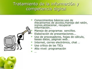 Tratamiento de la información yTratamiento de la información y
competencia digitalcompetencia digital
 Conocimientos básicos:uso de
mecanismos de acceso,manejo del ratón,
iconos,almacenar, recuperar
información…
 Manejo de programas sencillos.
 Elaboración de presentaciones...
 Uso de procesadores, hojas de cálculo,
bases datos, páginas web…
 Internet, correo electrónico, chat …
 Uso crítico de las TICs
 Alto nivel: programación
 …
 