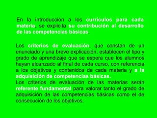 En la introducción a los currículos para cada
materia, se explicita su contribución al desarrollo
de las competencias básicas.

Los criterios de evaluación, que constan de un
enunciado y una breve explicación, establecen el tipo y
grado de aprendizaje que se espera que los alumnos
hayan alcanzado al final de cada curso, con referencia
a los objetivos y contenidos de cada materia y a la
adquisición de competencias básicas.
Los criterios de evaluación de las materias serán
referente fundamental para valorar tanto el grado de
adquisición de las competencias básicas como el de
consecución de los objetivos.
 