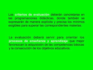 Los criterios de evaluación deberán concretarse en
las programaciones didácticas, donde también se
expresarán de manera explícita y precisa los mínimos
exigibles para superar las correspondientes materias.


La evaluación deberá servir para orientar los
procesos de enseñanza y aprendizaje que mejor
favorezcan la adquisición de las competencias básicas
y la consecución de los objetivos educativos.
 