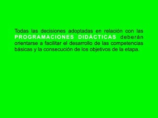 Todas las decisiones adoptadas en relación con las
PROGRAMACIONES DIDÁCTICAS deberán
orientarse a facilitar el desarrollo de las competencias
básicas y la consecución de los objetivos de la etapa.
 