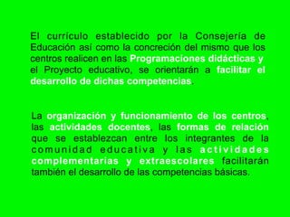 El currículo establecido por la Consejería de
Educación así como la concreción del mismo que los
centros realicen en las Programaciones didácticas y
el Proyecto educativo, se orientarán a facilitar el
desarrollo de dichas competencias.


La organización y funcionamiento de los centros,
las actividades docentes, las formas de relación
que se establezcan entre los integrantes de la
comunidad educativa y las actividades
complementarias y extraescolares facilitarán
también el desarrollo de las competencias básicas.
 