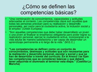¿Cómo se definen las
             competencias básicas?
•   “Una combinación de conocimientos, capacidades y actitudes
    adecuadas al contexto. Las competencias clave son aquéllas que
    todas las personas precisan para su realización y desarrollo
    personales, así como para la ciudadanía activa, la inclusión social y
    el empleo”.(Unión Europea)
•   “Son aquellas competencias que debe haber desarrollado un joven
    o una joven al finalizar la enseñanza obligatoria para poder lograr su
    realización personal, ejercer la ciudadanía activa, incorporarse a la
    vida adulta de manera satisfactoria y ser capaz de desarrollar un
    aprendizaje permanente a lo largo de la vida.” (M.E.C.)

•   “Las competencias se definen como un conjunto de
    conocimientos, destrezas y actitudes que son necesarias para
    la realización y desarrollo personal, escolar y social y que se
    han de desarrollar a través del currículo. En el Anexo I se fijan
    las competencias que se consideran básicas y que deberá
    tener adquirida el alumnado al terminar esta etapa.” (Castilla-La
    Mancha)
 