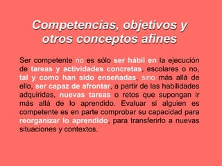 Competencias, objetivos y
    otros conceptos afines
Ser competente no es sólo ser hábil en la ejecución
de tareas y actividades concretas, escolares o no,
tal y como han sido enseñadas, sino más allá de
ello, ser capaz de afrontar, a partir de las habilidades
adquiridas, nuevas tareas o retos que supongan ir
más allá de lo aprendido. Evaluar si alguien es
competente es en parte comprobar su capacidad para
reorganizar lo aprendido, para transferirlo a nuevas
situaciones y contextos.
 
