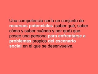 Una competencia sería un conjunto de
recursos potenciales (saber qué, saber
cómo y saber cuándo y por qué) que
posee una persona para enfrentarse a
problemas propios del escenario
social en el que se desenvuelve.
 