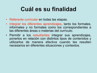 Cuál es su finalidad
• Referente curricular en todas las etapas.
• Integrar los diferentes aprendizajes, tanto los formales,
  informales y no formales como los correspondientes a
  las diferentes áreas o materias del currículo.
• Permitir a los estudiantes integrar sus aprendizajes,
  ponerlos en relación con distintos tipos de contenidos y
  utilizarlos de manera efectiva cuando les resulten
  necesarios en diferentes situaciones y contextos.
 
