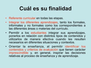 Cuál es su finalidad
• Referente curricular en todas las etapas.
• Integrar los diferentes aprendizajes, tanto los formales,
  informales y no formales como los correspondientes a
  las diferentes áreas o materias del currículo.
• Permitir a los estudiantes integrar sus aprendizajes,
  ponerlos en relación con distintos tipos de contenidos y
  utilizarlos de manera efectiva cuando les resulten
  necesarios en diferentes situaciones y contextos.
• Orientar la enseñanza, al permitir identificar los
  contenidos y criterios de evaluación que tienen carácter
  imprescindible y, en general, inspirar las decisiones
  relativas al proceso de enseñanza y de aprendizaje.
 