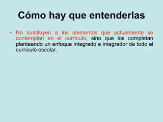 Cómo hay que entenderlas
• No sustituyen a los elementos que actualmente se
  contemplan en el currículo, sino que los completan
  planteando un enfoque integrado e integrador de todo el
  currículo escolar.
 