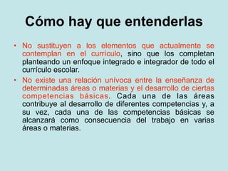 Cómo hay que entenderlas
• No sustituyen a los elementos que actualmente se
  contemplan en el currículo, sino que los completan
  planteando un enfoque integrado e integrador de todo el
  currículo escolar.
• No existe una relación unívoca entre la enseñanza de
  determinadas áreas o materias y el desarrollo de ciertas
  competencias básicas. Cada una de las áreas
  contribuye al desarrollo de diferentes competencias y, a
  su vez, cada una de las competencias básicas se
  alcanzará como consecuencia del trabajo en varias
  áreas o materias.
 