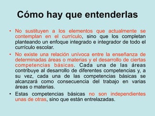 Cómo hay que entenderlas
• No sustituyen a los elementos que actualmente se
  contemplan en el currículo, sino que los completan
  planteando un enfoque integrado e integrador de todo el
  currículo escolar.
• No existe una relación unívoca entre la enseñanza de
  determinadas áreas o materias y el desarrollo de ciertas
  competencias básicas. Cada una de las áreas
  contribuye al desarrollo de diferentes competencias y, a
  su vez, cada una de las competencias básicas se
  alcanzará como consecuencia del trabajo en varias
  áreas o materias.
• Estas competencias básicas no son independientes
  unas de otras, sino que están entrelazadas.
 