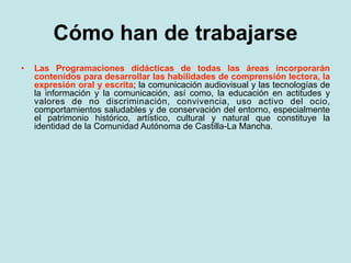 Cómo han de trabajarse
•   Las Programaciones didácticas de todas las áreas incorporarán
    contenidos para desarrollar las habilidades de comprensión lectora, la
    expresión oral y escrita; la comunicación audiovisual y las tecnologías de
    la información y la comunicación, así como, la educación en actitudes y
    valores de no discriminación, convivencia, uso activo del ocio,
    comportamientos saludables y de conservación del entorno, especialmente
    el patrimonio histórico, artístico, cultural y natural que constituye la
    identidad de la Comunidad Autónoma de Castilla-La Mancha.
 