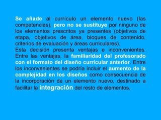 Se añade al currículo un elemento nuevo (las
competencias), pero no se sustituye por ninguno de
los elementos prescritos ya presentes (objetivos de
etapa, objetivos de área, bloques de contenido,
criterios de evaluación y áreas curriculares).
Esta decisión presenta ventajas e inconvenientes.
Entre las ventajas, la familiaridad del profesorado
con el formato del diseño curricular anterior. Entre
los inconvenientes se podría incluir el aumento de la
complejidad en los diseños como consecuencia de
la incorporación de un elemento nuevo, destinado a
facilitar la integración del resto de elementos.
 