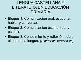 LENGUA CASTELLANA Y
     LITERATURA EN EDUCACIÓN
             PRIMARIA
• Bloque 1. Comunicación oral: escuchar,
  hablar y conversar.
• Bloque 2. Comunicación escrita: leer y
  escribir.
• Bloque 3. Conocimiento y reflexión sobre
  el uso de la lengua. (A partir del tercer ciclo)
 