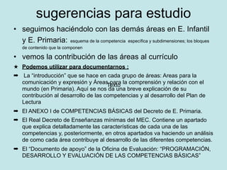 sugerencias para estudio
• seguimos haciéndolo con las demás áreas en E. Infantil
  y E. Primaria: esquema de la competencia específica y subdimensiones; los bloques
   de contenido que la componen

• vemos la contribución de las áreas al currículo
★ Podemos utilizar para documentarnos :
➡ La “introducción” que se hace en cada grupo de áreas: Areas para la
  comunicación y expresión y Áreas para la comprensión y relación con el
                                     Texto
  mundo (en Primaria). Aquí se nos da una breve explicación de su
  contribución al desarrollo de las competencias y al desarrollo del Plan de
  Lectura
➡ El ANEXO I de COMPETENCIAS BÁSICAS del Decreto de E. Primaria.
➡ El Real Decreto de Enseñanzas mínimas del MEC. Contiene un apartado
  que explica detalladamente las características de cada una de las
  competencias y, posteriormente, en otros apartados va haciendo un análisis
  de como cada área contribuye al desarrollo de las diferentes competencias.
➡ El “Documento de apoyo” de la Oficina de Evaluación: “PROGRAMACIÓN,
  DESARROLLO Y EVALUACIÓN DE LAS COMPETENCIAS BÁSICAS”
 