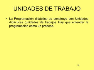 UNIDADES DE TRABAJO
• La Programación didáctica se construye con Unidades
  didácticas (unidades de trabajo). Hay que entender la
  programación como un proceso.




                                               39
 