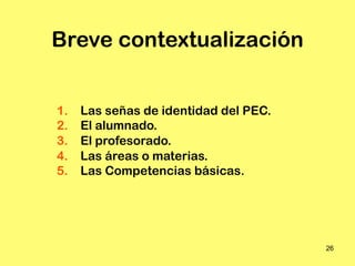 Breve contextualización


1.   Las señas de identidad del PEC.
2.   El alumnado.
3.   El profesorado.
4.   Las áreas o materias.
5.   Las Competencias básicas.




                                       26
 