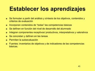 Establecer los aprendizajes
๏ Se formulan a partir del análisis y síntesis de los objetivos, contenidos y
  criterios de evaluación
๏ Incorporan contenidos de “todas” las competencias básicas
๏ Se definen en función del nivel de desarrollo del alumnado
๏ Integran componentes receptivos/ productivos, interpretativos y valorativos
๏ Se concretan y definen en las tareas
๏ Permiten la autoevaluación
๏ Fuentes: inventarios de objetivos y de indicadores de las competencias
  básicas.




                                                                      43
 