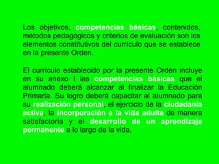 Los objetivos, competencias básicas, contenidos,
métodos pedagógicos y criterios de evaluación son los
elementos constitutivos del currículo que se establece
en la presente Orden.

El currículo establecido por la presente Orden incluye
en su anexo I las competencias básicas que el
alumnado deberá alcanzar al finalizar la Educación
Primaria. Su logro deberá capacitar al alumnado para
su realización personal, el ejercicio de la ciudadanía
activa, la incorporación a la vida adulta de manera
satisfactoria y el desarrollo de un aprendizaje
permanente a lo largo de la vida.
 