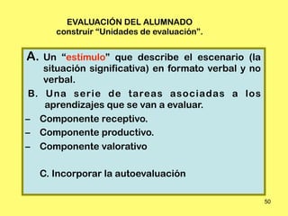 EVALUACIÓN DEL ALUMNADO
        construir “Unidades de evaluación”.


A.  Un “estímulo” que describe el escenario (la
    situación significativa) en formato verbal y no
    verbal.
 B. Una serie de tareas asociadas a los
    aprendizajes que se van a evaluar.
– Componente receptivo.
– Componente productivo.
– Componente valorativo

     C. Incorporar la autoevaluación

                                                      50
 