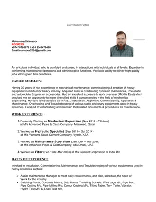 Curriculum Vitae
Mohammed Mansoor
ADDRESS
+974 70786878 / +91 9740478468
Email:mansoor5224@gmail.com
An articulate individual, who is confident and posed in interactions with individuals at all levels. Expertise in
performing maintenance operations and administrative functions. Verifiable ability to deliver high quality
jobs within given time deadlines.
CAREER SUMMARY:
Having 30 years of rich experience in mechanical maintenance, commissioning & erection of heavy
equipment in medium or heavy industry. Acquired skills in overhauling hydraulic machineries, Pneumatic
and automobile Engines or accessories. Had an excellent exposure to work overseas (Middle East) which
provided me an opportunity to learn diversified skills & competencies in the field of mechanical
engineering. My core competencies are in Viz.., Installation, Alignment, Commissioning, Operation &
Maintenance, Overhauling and Troubleshooting of various static and rotary equipments used in heavy
industries. I worked for establishing and maintain ISO related documents & procedures for maintenance.
WORK EXPERIENCE:
1. Presently Working as Mechanical Supervisor (Nov 2014 – Till date)
at M/s Advanced Pipes & Casts Company, Mesaieed, Qatar
2. Worked as Hydraulic Specialist (Sep 2011 – Oct 2014)
at M/s Yamama Saudi Cement Company Riyadh, KSA
3. Worked as Maintenance Supervisor (Jan 2004 – Mar 2010)
at M/s Advanced Pipes & Cast Company, Abu Dhabi, UAE
4. Worked as Fitter (Feb 1987–Mar 2003) at M/s Cement Corporation of India Ltd
HANDS ON EXPERIENCE:
Involved in Installation, Commissioning, Maintenance, and Troubleshooting of various equipments used in
heavy industries such as:
 Assist maintenance Manager to meet daily requirements, and plan, schedule, the need of
Work for the industry.
 Batching Plants, Concrete Mixers, Skip Hoists, Traveling Buckets, Wire cage M/c, Pipe M/c,
Pipe Cutting M/c. Pipe Milling M/c, Colour Coating M/c, Tilting Table, Turn Table, Vibrator,
Hydro Test M/c, D-Load Test M/c,
 